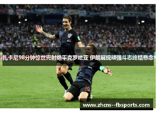 扎卡尼98分钟惊世兜射绝平克罗地亚 伊朗展现顽强斗志终结悬念
